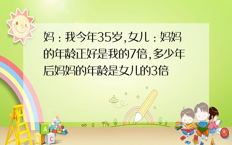 妈：我今年35岁,女儿：妈妈的年龄正好是我的7倍,多少年后妈妈的年龄是女儿的3倍