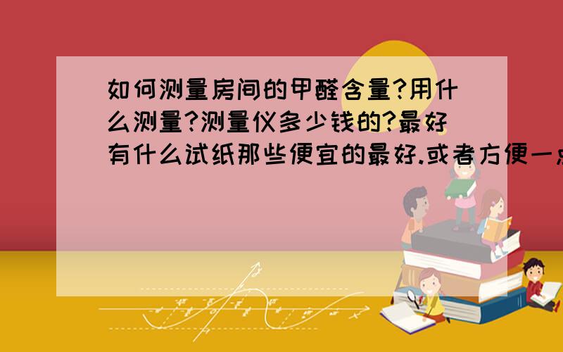 如何测量房间的甲醛含量?用什么测量?测量仪多少钱的?最好有什么试纸那些便宜的最好.或者方便一点的方法