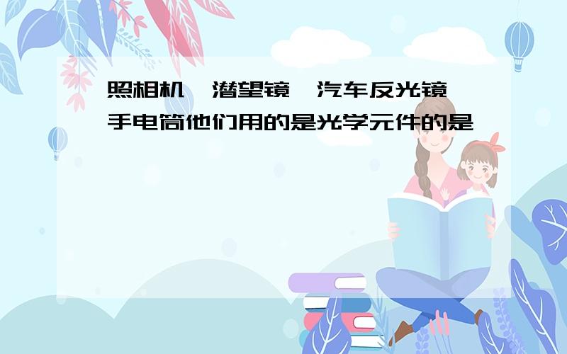 照相机,潜望镜,汽车反光镜,手电筒他们用的是光学元件的是