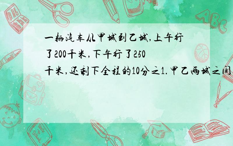 一辆汽车从甲城到乙城,上午行了200千米,下午行了250千米,还剩下全程的10分之1.甲乙两城之间的路程有多少千米?要数量关系式 `(*∩_∩*)′