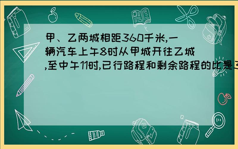 甲、乙两城相距360千米,一辆汽车上午8时从甲城开往乙城,至中午11时,已行路程和剩余路程的比是3：2.这辆汽车的平均速度是多少?照这样的速度,下午什么时候可以到达乙城（车子中午不停靠