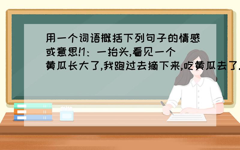 用一个词语概括下列句子的情感或意思!1：一抬头,看见一个黄瓜长大了,我跑过去摘下来,吃黄瓜去了.黄瓜还没有吃完,我又看见一只大蜻蜓从旁边飞过,于是丢下黄瓜追蜻蜓了……跟着蜻蜓跑