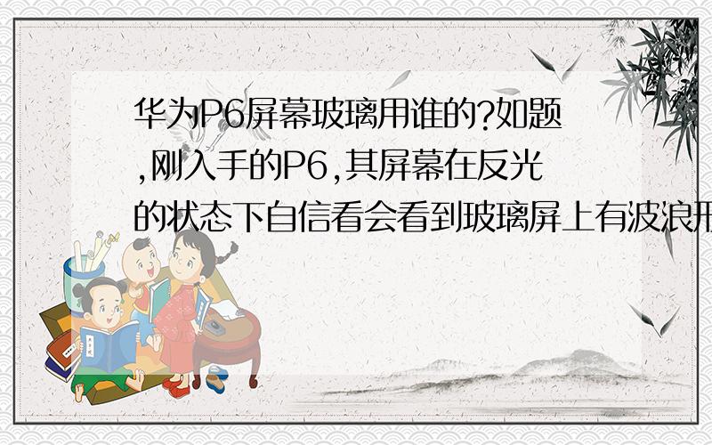 华为P6屏幕玻璃用谁的?如题,刚入手的P6,其屏幕在反光的状态下自信看会看到玻璃屏上有波浪形的反光,这样的屏也太差了吧?官方没有说,所以肯定他不是大猩猩的（否则早就是一大卖点了）.