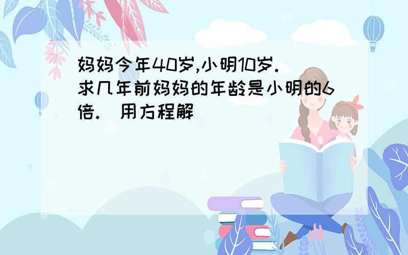 妈妈今年40岁,小明10岁.求几年前妈妈的年龄是小明的6倍.（用方程解）