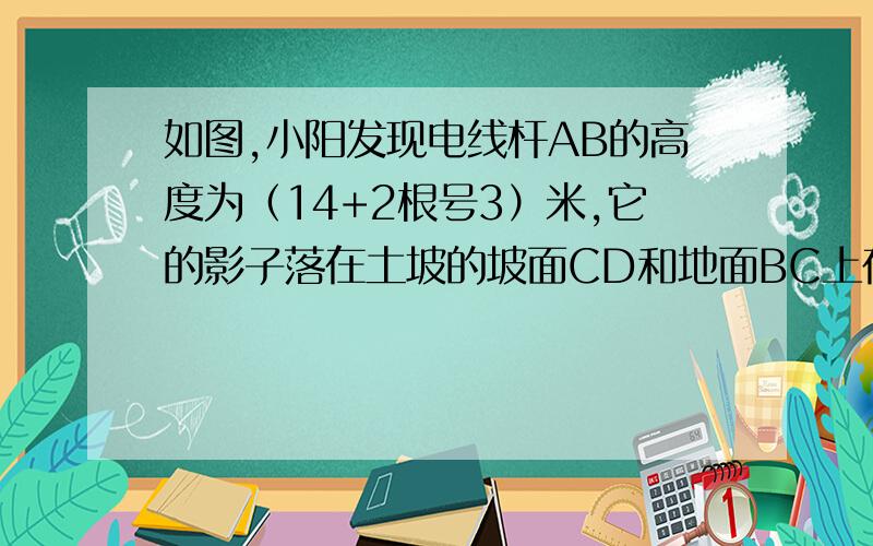 如图,小阳发现电线杆AB的高度为（14+2根号3）米,它的影子落在土坡的坡面CD和地面BC上在土坡的坡面CD和地面BC上,量得BC=20米,CD与地面成30度角,且此时测得1米杆的影长为2米,求坡面CD的长度.