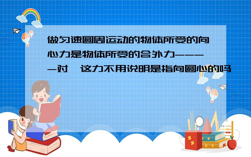 做匀速圆周运动的物体所受的向心力是物体所受的合外力----对哇这力不用说明是指向圆心的吗