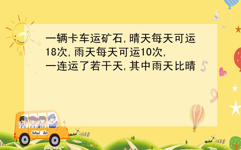 一辆卡车运矿石,晴天每天可运18次,雨天每天可运10次,一连运了若干天,其中雨天比晴