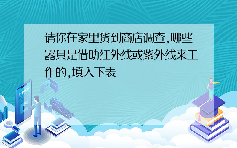 请你在家里货到商店调查,哪些器具是借助红外线或紫外线来工作的,填入下表