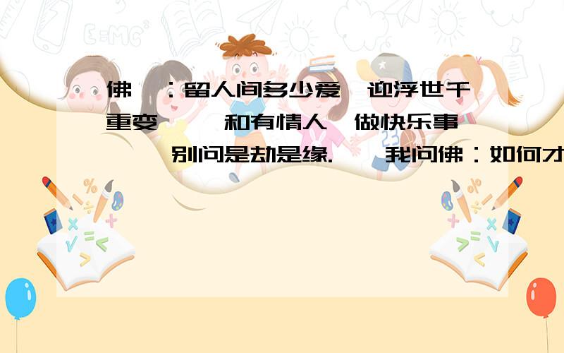 佛曰：留人间多少爱,迎浮世千重变 　　和有情人,做快乐事 　　别问是劫是缘.　　我问佛：如何才能如你般睿智?　　佛曰：佛是过来人,人是未来佛 　　我也曾如你般天真