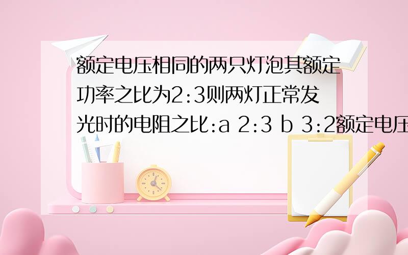 额定电压相同的两只灯泡其额定功率之比为2:3则两灯正常发光时的电阻之比:a 2:3 b 3:2额定电压相同的两只灯泡其额定功率之比为2:3则两灯正常发光时的电阻之比:a 2:3 b 3:2 c 4:9 d 9:4