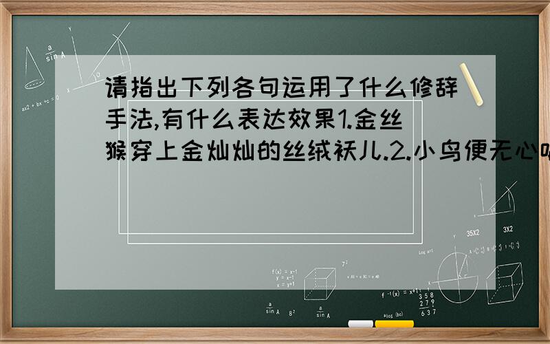 请指出下列各句运用了什么修辞手法,有什么表达效果1.金丝猴穿上金灿灿的丝绒袄儿.2.小鸟便无心唱歌,树儿也忘了开花.3.地毯下的尘土!地毯下的尘土!4.村前,一棵老榆树耸入云霄.