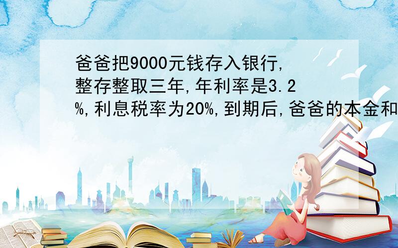 爸爸把9000元钱存入银行,整存整取三年,年利率是3.2%,利息税率为20%,到期后,爸爸的本金和利息共有多少元.爸爸交了多少利息率?