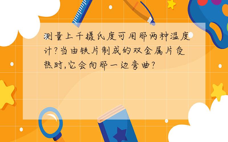 测量上千摄氏度可用那两种温度计?当由铁片制成的双金属片受热时,它会向那一边弯曲?