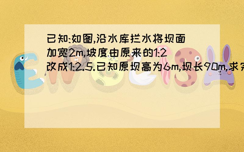 已知:如图,沿水库拦水将坝面加宽2m,坡度由原来的1:2改成1:2.5.已知原坝高为6m,坝长90m,求完成这一工程需多少土