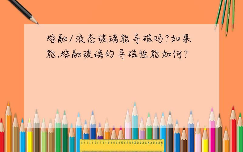 熔融/液态玻璃能导磁吗?如果能,熔融玻璃的导磁性能如何?