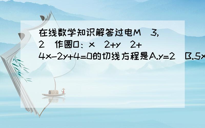 在线数学知识解答过电M（3,2）作圆O：x^2+y^2+4x-2y+4=0的切线方程是A.y=2  B.5x-12y+9=0C.12x-5y-26=0D.y=2或 5x-12y+9=0