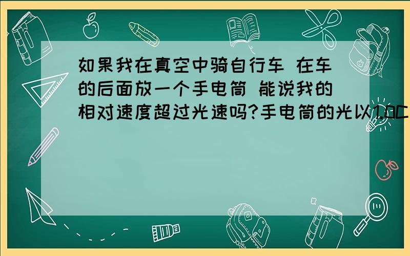 如果我在真空中骑自行车 在车的后面放一个手电筒 能说我的相对速度超过光速吗?手电筒的光以1.0C向后面传播 假设我的速度是10M/S 那么相对于来说我的速度是1.0C+10M/S的速度了 那么根据相对