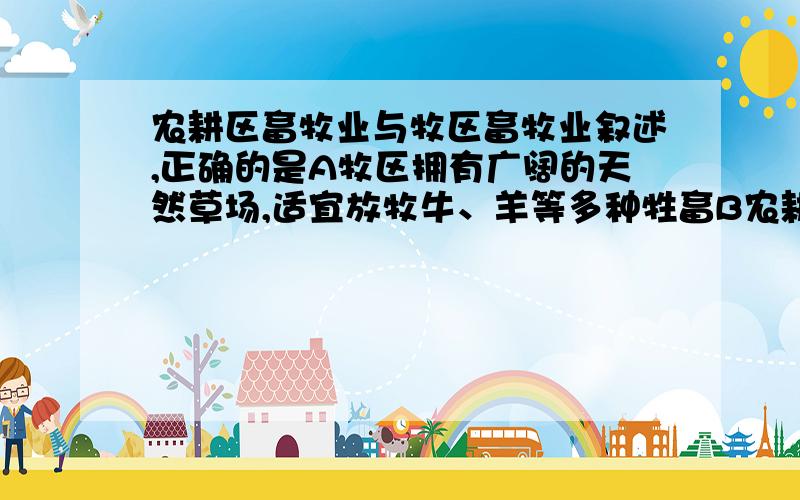 农耕区畜牧业与牧区畜牧业叙述,正确的是A牧区拥有广阔的天然草场,适宜放牧牛、羊等多种牲畜B农耕区畜牧业主要利用人工草场饲养牛、羊等多种牲畜C目前,农耕区畜牧业在我国畜产品生产