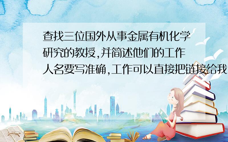 查找三位国外从事金属有机化学研究的教授,并简述他们的工作人名要写准确,工作可以直接把链接给我,或者直接把英文帖上来,急用~