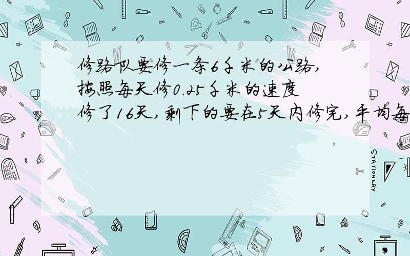 修路队要修一条6千米的公路,按照每天修0.25千米的速度修了16天,剩下的要在5天内修完,平均每天修路多少千米?