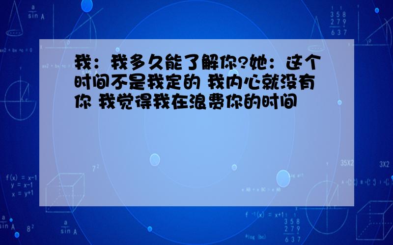 我：我多久能了解你?她：这个时间不是我定的 我内心就没有你 我觉得我在浪费你的时间