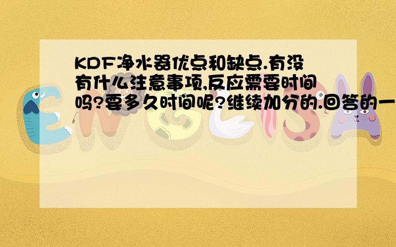 KDF净水器优点和缺点.有没有什么注意事项,反应需要时间吗?要多久时间呢?继续加分的.回答的一点都不明确，请把我问的看清楚在回答好吗？加了十分了.有竹人家回答的很好，我是准备厨房