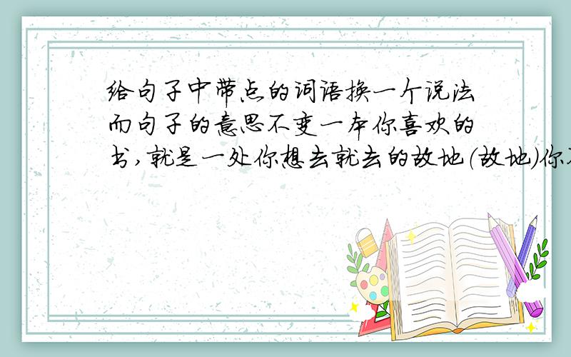 给句子中带点的词语换一个说法而句子的意思不变一本你喜欢的书,就是一处你想去就去的故地（故地）你不会因为熟悉家里的一切就弃家而去吧(熟悉)我还会再读读其他部分,并从中找到我以