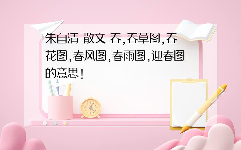 朱自清 散文 春,春草图,春花图,春风图,春雨图,迎春图的意思!