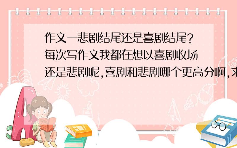 作文一悲剧结尾还是喜剧结尾?每次写作文我都在想以喜剧收场还是悲剧呢,喜剧和悲剧哪个更高分啊,求给一个透彻的解析,不要说根据个人爱好,例如什么样的作文以喜剧结尾更好看,或以悲剧