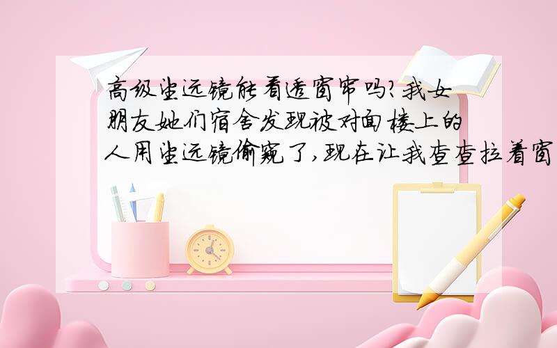 高级望远镜能看透窗帘吗?我女朋友她们宿舍发现被对面楼上的人用望远镜偷窥了,现在让我查查拉着窗帘能被那些高级的望远镜看透吗?就是普通的布质的窗帘 我害怕的就是红外望远镜,有那