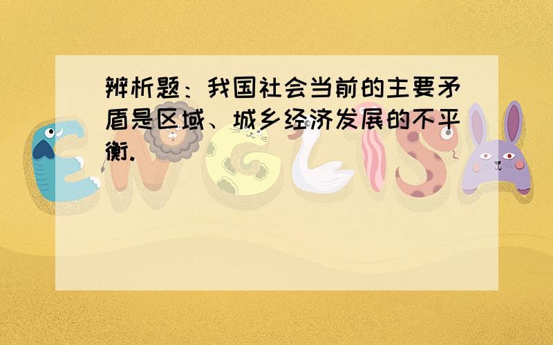 辨析题：我国社会当前的主要矛盾是区域、城乡经济发展的不平衡.