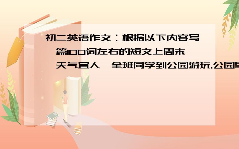 初二英语作文：根据以下内容写一篇100词左右的短文上周末,天气宜人,全班同学到公园游玩.公园里长满了绿树鲜花,看上去很美丽.上午,有的同学在唱歌跳舞,有的在踢足球、做游戏,有的在树