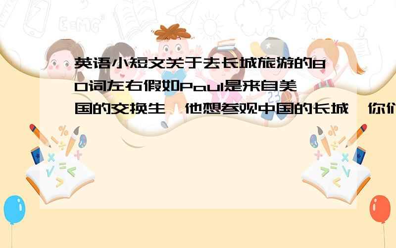 英语小短文关于去长城旅游的80词左右假如Paul是来自美国的交换生,他想参观中国的长城,你们上周末一起去长城,并度过了一个愉快的周末.请你根据提示语简单介绍一下你们当天的参观经历以