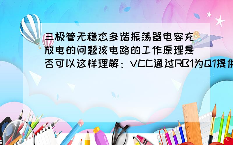 三极管无稳态多谐振荡器电容充放电的问题该电路的工作原理是否可以这样理解：VCC通过RB1为Q1提供一个基极偏置电压,同时VCC通过RC1提供集电极偏置电压,但此时集电极电压与基极电压大小无