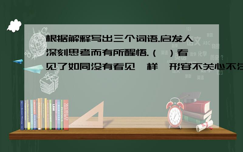 根据解释写出三个词语.启发人深刻思考而有所醒悟.（ ）看见了如同没有看见一样,形容不关心不注意.（ ）含义深刻,耐人寻味.（ ）