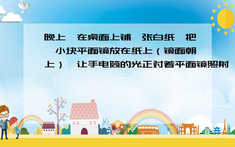 晚上,在桌面上铺一张白纸,把一小块平面镜放在纸上（镜面朝上）,让手电筒的光正对着平面镜照射,如图2,