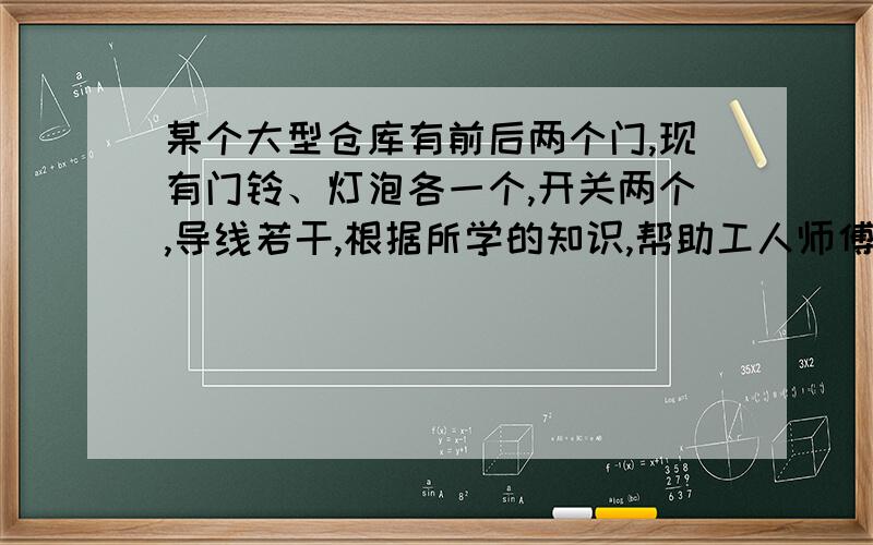 某个大型仓库有前后两个门,现有门铃、灯泡各一个,开关两个,导线若干,根据所学的知识,帮助工人师傅设计出手门的电路图,要求：能让工人师傅知道是前门来人还是后门来人.