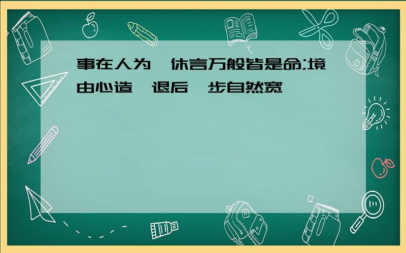 事在人为,休言万般皆是命;境由心造,退后一步自然宽