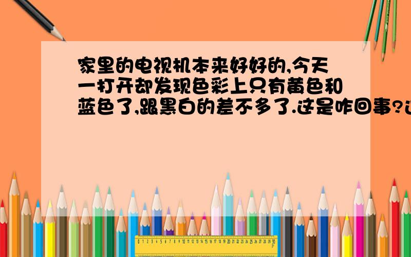 家里的电视机本来好好的,今天一打开却发现色彩上只有黄色和蓝色了,跟黑白的差不多了.这是咋回事?过一段时间就好了? 我很希望是这样!  今早去问了下修家电的说不是显像管坏了的话,需要