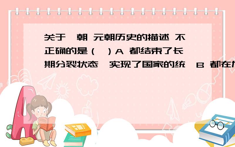 关于隋朝 元朝历史的描述 不正确的是（ ）A 都结束了长期分裂状态,实现了国家的统一B 都在加强专制主义中央集权的政治制度方面有开拓性的贡献C 都开通或疏浚了著名的水利工程D 都是短