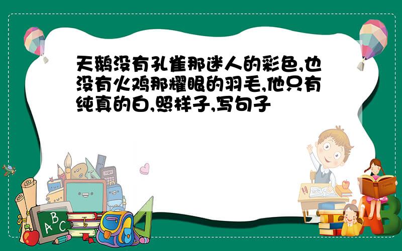 天鹅没有孔雀那迷人的彩色,也没有火鸡那耀眼的羽毛,他只有纯真的白,照样子,写句子