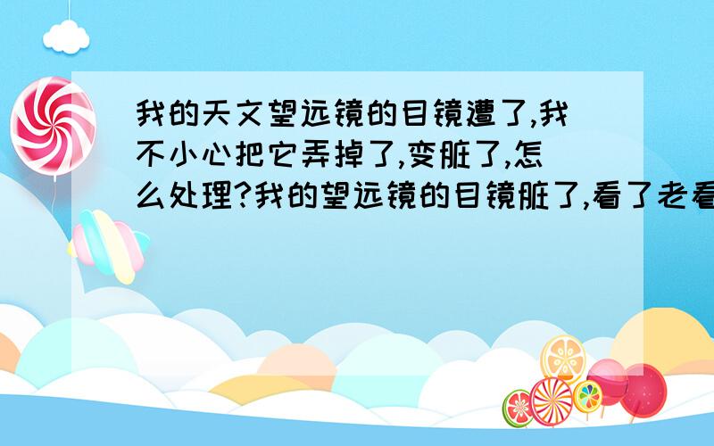 我的天文望远镜的目镜遭了,我不小心把它弄掉了,变脏了,怎么处理?我的望远镜的目镜脏了,看了老看到细菌,还很蒙,看个木星像什么一样,蒙死了,而且还看到细菌!