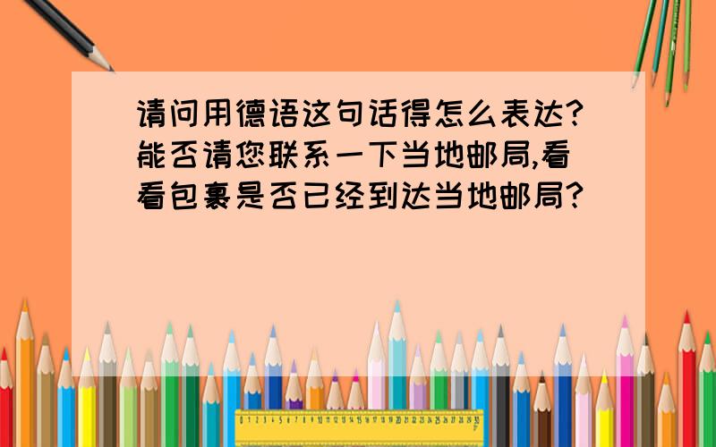 请问用德语这句话得怎么表达?能否请您联系一下当地邮局,看看包裹是否已经到达当地邮局?