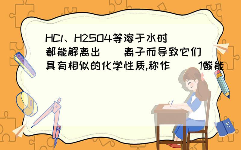 HCl、H2SO4等溶于水时都能解离出（）离子而导致它们具有相似的化学性质,称作（） 1酸能（） 2酸能与（）HCl、H2SO4等溶于水时都能解离出（）离子而导致它们具有相似的化学性质,称作（）1