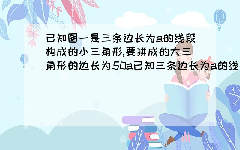 已知图一是三条边长为a的线段构成的小三角形,要拼成的大三角形的边长为50a已知三条边长为a的线段构成小三角形,要拼成的大三角形的边长为50a,则需要_________个边长为a的小三角形来拼