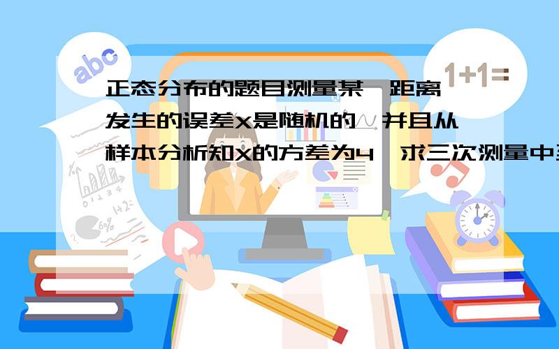 正态分布的题目测量某一距离,发生的误差X是随机的,并且从样本分析知X的方差为4,求三次测量中至少有一次误差的绝对值超过4的概率