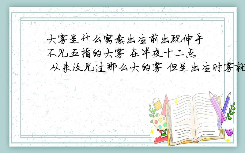 大雾是什么寓意出生前出现伸手不见五指的大雾 在半夜十二点 从来没见过那么大的雾 但是出生时雾就散去了 有什么寓意