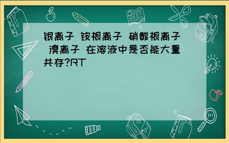 银离子 铵根离子 硝酸根离子 溴离子 在溶液中是否能大量共存?RT