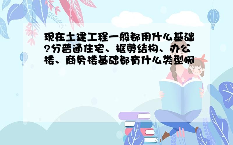 现在土建工程一般都用什么基础?分普通住宅、框剪结构、办公楼、商务楼基础都有什么类型啊