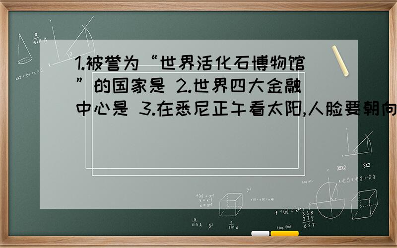 1.被誉为“世界活化石博物馆”的国家是 2.世界四大金融中心是 3.在悉尼正午看太阳,人脸要朝向正（ ）方做第三题有什么诀窍啊?我很没方向感的.